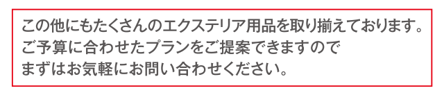 この他にもたくさんのエクステリア用品を取り揃えております。ご予算に合わせたプランをご提案できますのでまずはお気軽にお問い合わせください。